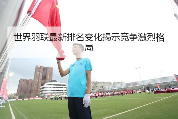 世界羽联最新排名变化揭示竞争激烈格局